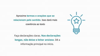 Aproxime termos e orações que se
relacionem pelo sentido. Isso dará mais
coerência ao texto
Faça declarações claras. Nas declarações
longas, não deixe o leitor ansioso. Dê a
informação principal no início.
 