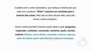 Cuidado com o verbo declarativo, que indique o interlocutor que
está com a palavra. “Dizer” costuma ser acertado para a
maioria dos casos. Mas não se deve abusar dele, para não
tornar o texto monótono.
Outros verbos também mostram quem disse o quê: perguntar,
responder, contestar, concordar, exclamar, pedir, exortar,
ordenar. Outros, como alertar, comentar, arriscar, aprovar,
além de indicar quem está falando, traduzem emoções.
 
