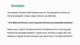 Um exemplo de tópico frasal bastante comum. Ele apresenta um termo no
início do parágrafo, e logo a seguir coloca a sua definição.
“A lei Maria da Penha é uma conquista feminina da sociedade brasileira”.
Nesse caso, o tópico “lei Maria da Penha” foi definido como “uma conquista
feminina da sociedade brasileira”. Dessa forma, as frases a seguir dão mais
detalhes a respeito do tema principal, que nesse caso é “Lei Maria da Penha”.
Exemplos
 
