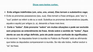 Dicas para textos curtos:
Evite artigos indefinidos (um, uma, uns, umas). Eles tornam o substantivo vago;
Evite os pronomes possessivos (seu, sua). Eles tornam a frase ambígua, pois “seu” e
“sua” podem se referir a ele ou a você. Substitua os pronomes demonstrativos (aquele,
aquela e aquilo) por artigos (o, a), deixando a frase mais leve;
Corte o “todos”. Este pronome “sobra” em muitas situações e pode ser excluído
sem prejuízos ao entendimento da frase. Ainda sobre o sentido de “todos”, fique
atento ao uso do artigo definido, pois ele pode causar confusão de significados;
Ao escrever “os deputados foram à reunião no Palácio do Planalto” está se afirmando
que todos os deputados compareceram à reunião. Se não são todos, melhor excluir o
“os” da frase.
 