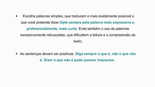 Escolha palavras simples, que traduzam o mais exatamente possível o
que você pretende dizer.Opte sempre pela palavra mais expressiva e,
preferencialmente, mais curta. Evite também o uso de palavras
excessivamente rebuscadas, que dificultem a leitura e a compreensão do
texto;
As sentenças devem ser positivas. Diga sempre o que é, não o que não
é. Dizer o que não é pode parecer impreciso.
 
