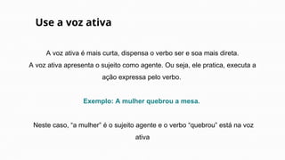 A voz ativa é mais curta, dispensa o verbo ser e soa mais direta.
A voz ativa apresenta o sujeito como agente. Ou seja, ele pratica, executa a
ação expressa pelo verbo.
Exemplo: A mulher quebrou a mesa.
Neste caso, “a mulher” é o sujeito agente e o verbo “quebrou” está na voz
ativa
Use a voz ativa
 
