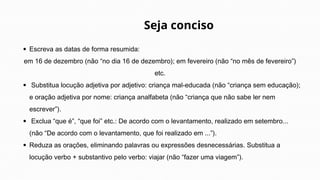 Escreva as datas de forma resumida:
em 16 de dezembro (não “no dia 16 de dezembro); em fevereiro (não “no mês de fevereiro”)
etc.
Substitua locução adjetiva por adjetivo: criança mal-educada (não “criança sem educação);
e oração adjetiva por nome: criança analfabeta (não “criança que não sabe ler nem
escrever”).
Exclua “que é”, “que foi” etc.: De acordo com o levantamento, realizado em setembro...
(não “De acordo com o levantamento, que foi realizado em ...”).
Reduza as orações, eliminando palavras ou expressões desnecessárias. Substitua a
locução verbo + substantivo pelo verbo: viajar (não “fazer uma viagem”).
Seja conciso
 