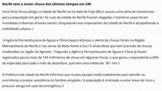 Recife tem a maior chuva dos últimos tempos em 24h
Uma forte chuva atingiu a cidade do Recife na na data de hoje (06) e causou uma série de transtornos
para a população em geral./ As ruas da cidade do Recife ficaram alagadas./ inúmeras casas foram
inundadas e diversas árvores caíram, bloqueando vias importantes da cidade do Recife e atrapalhando a
mobilidade urbana ./
A Agência Pernambucana de Águas e Clima (Apac) reforçou o alerta de chuvas fortes na Região
Metropolitana do Recife e nas zonas da Mata Norte e Sul./ E ainda disse que tem previsão de chuvas
moderadas na região do Agreste. / Segundo a Agência Pernambucana de Águas e Clima já foram
registrados pouco mais de 143 milímetros de chuva em algumas horas, o que gerou o equivalente a 40%
do esperado para todo o mês de dezembro, que tem uma média de 361 mm./
A Prefeitura da cidade do Recife informou que muitas equipes estão trabalhando para atender as
ocorrências e prestar assistência às famílias atingidas./ A população é orientada a evitar áreas de risco e
procurar abrigo em caso de emergência.//
 