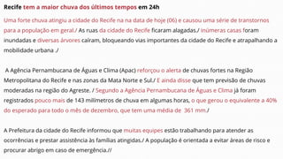 Recife tem a maior chuva dos últimos tempos em 24h
Uma forte chuva atingiu a cidade do Recife na na data de hoje (06) e causou uma série de transtornos
para a população em geral./ As ruas da cidade do Recife ficaram alagadas./ inúmeras casas foram
inundadas e diversas árvores caíram, bloqueando vias importantes da cidade do Recife e atrapalhando a
mobilidade urbana ./
A Agência Pernambucana de Águas e Clima (Apac) reforçou o alerta de chuvas fortes na Região
Metropolitana do Recife e nas zonas da Mata Norte e Sul./ E ainda disse que tem previsão de chuvas
moderadas na região do Agreste. / Segundo a Agência Pernambucana de Águas e Clima já foram
registrados pouco mais de 143 milímetros de chuva em algumas horas, o que gerou o equivalente a 40%
do esperado para todo o mês de dezembro, que tem uma média de 361 mm./
A Prefeitura da cidade do Recife informou que muitas equipes estão trabalhando para atender as
ocorrências e prestar assistência às famílias atingidas./ A população é orientada a evitar áreas de risco e
procurar abrigo em caso de emergência.//
 