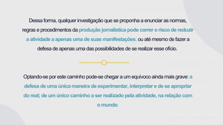 Dessa forma, qualquer investigação que se proponha a enunciar as normas,
regras e procedimentos da produção jornalística pode correr o risco de reduzir
a atividade a apenas uma de suas manifestações; ou até mesmo de fazer a
defesa de apenas uma das possibilidades de se realizar esse ofício.
Optando-se por este caminho pode-se chegar a um equívoco ainda mais grave: a
defesa de uma única maneira de experimentar, interpretar e de se apropriar
do real; de um único caminho a ser realizado pela atividade, na relação com
o mundo.
 
