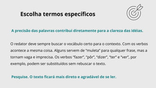 A precisão das palavras contribui diretamente para a clareza das idéias.
O redator deve sempre buscar o vocábulo certo para o contexto. Com os verbos
acontece a mesma coisa. Alguns servem de “muleta” para qualquer frase, mas a
tornam vaga e imprecisa. Os verbos “fazer”, “pôr”, “dizer”, “ter” e “ver”, por
exemplo, podem ser substituídos sem rebuscar o texto.
Pesquise. O texto ficará mais direto e agradável de se ler.
Escolha termos específicos
 