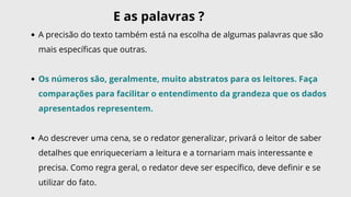 A precisão do texto também está na escolha de algumas palavras que são
mais específicas que outras.
Os números são, geralmente, muito abstratos para os leitores. Faça
comparações para facilitar o entendimento da grandeza que os dados
apresentados representem.
Ao descrever uma cena, se o redator generalizar, privará o leitor de saber
detalhes que enriqueceriam a leitura e a tornariam mais interessante e
precisa. Como regra geral, o redator deve ser específico, deve definir e se
utilizar do fato.
E as palavras ?
 