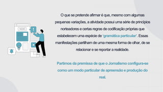 O que se pretende afirmar é que, mesmo com algumas
pequenas variações, a atividade possui uma série de princípios
norteadores e certas regras de codificação próprias que
estabelecem uma espécie de ‘gramática particular’. Essas
manifestações partilham de uma mesma forma de olhar, de se
relacionar e se reportar a realidade.
Partimos da premissa de que o Jornalismo configura-se
como um modo particular de apreensão e produção do
real.
 