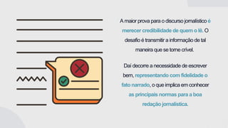 A maior prova para o discurso jornalístico é
merecer credibilidade de quem o lê. O
desafio é transmitir a informação de tal
maneira que se torne crível.
Daí decorre a necessidade de escrever
bem, representando com fidelidade o
fato narrado, o que implica em conhecer
as principais normas para a boa
redação jornalística.
 
