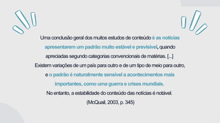 Uma conclusão geral dos muitos estudos de conteúdo é as notícias
apresentarem um padrão muito estável e previsível, quando
apreciadas segundo categorias convencionais de matérias. [...]
Existem variações de um país para outro e de um tipo de meio para outro,
e o padrão é naturalmente sensível a acontecimentos mais
importantes, como uma guerra e crises mundiais.
No entanto, a estabilidade do conteúdo das notícias é notável.
(McQuail, 2003, p. 345)
 