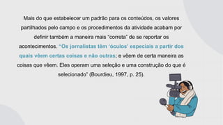 Mais do que estabelecer um padrão para os conteúdos, os valores
partilhados pelo campo e os procedimentos da atividade acabam por
definir também a maneira mais “correta” de se reportar os
acontecimentos. “Os jornalistas têm ‘óculos’ especiais a partir dos
quais vêem certas coisas e não outras; e vêem de certa maneira as
coisas que vêem. Eles operam uma seleção e uma construção do que é
selecionado” (Bourdieu, 1997, p. 25).
 