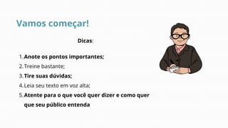 Vamos começar!
Dicas:
Anote os pontos importantes;
1.
Treine bastante;
2.
Tire suas dúvidas;
3.
Leia seu texto em voz alta;
4.
Atente para o que você quer dizer e como quer
que seu público entenda
5.
 