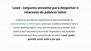 Lead - conjunto atraente para despertar o
interesse do público/ leitor
O discurso jornalístico caracteriza-se pela necessidade de
contextualizar a informação, para que o público entenda o fato e
forme opinião própria. Uma recomendação para facilitar essa
tarefa é abrir seu texto procurando responder a seis questões
fundamentais para boa compreensão do texto: o quê, quem,
quando, como, onde e por que.
 