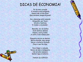 DICAS DE ECONOMIA! Pai do meu coração A torneira está pingando Depois não vá nos dizer Que estamos desperdiçando! Se a descarga está vazando Amiguinho, por favor, Vá até o telefone E chame o encanador. Maninha, sai do banho! Você demora demais Depois, você já sabe, A conta é dos nossos pais. Enquanto escova os dentes  Muita atenção, meu amigo Deixe a torneira fechada Ouça o que lhe digo. Para limpar a calçada Deixe de lado a mangueira Use só uma vassoura Gastar água é bobeira. Folheto da COPASA 