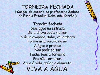 TORNEIRA FECHADA ( Canção de autoria da professora Jadete  da Escola Estadual Raimundo Corrêa ) Torneira fechada Sem água na estrada Só a chuva pode molhar A água evapora, sobe, vai embora Forma uma aurora no ar. A água é preciso Não pode faltar Feche bem a torneira Pra não terminar. Água é vida, saúde e alimento. VIVA A ÁGUA! 