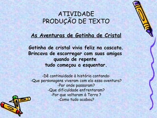 ATIVIDADE PRODUÇÃO DE TEXTO As Aventuras de Gotinha de Cristal Gotinha de cristal vivia feliz na cascata. Brincava de escorregar com suas amigas  quando de repente  tudo começou a esquentar. Dê continuidade à história contando: Que personagens viveram com ela essa aventura? Por onde passaram? Que dificuldade enfrentaram? Por que voltaram à Terra ? Como tudo acabou? 