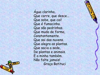 Água clarinha, Que corre, que desce... Que sobe, que cai! Que é fumacinha. Que são pedrinhas. Que muda de forma, Constantemente. Que sai das nuvens. Que alegra as plantas. Que sacia a sede, De plantas e animais. E a minha também. Não falte jamais! Graça Batituci 