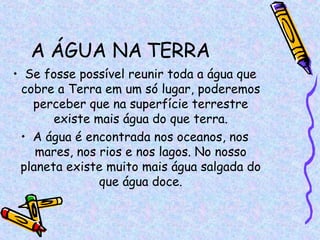 A ÁGUA NA TERRA Se fosse possível reunir toda a água que cobre a Terra em um só lugar, poderemos perceber que na superfície terrestre existe mais água do que terra. A água é encontrada nos oceanos, nos mares, nos rios e nos lagos. No nosso planeta existe muito mais água salgada do que água doce. 