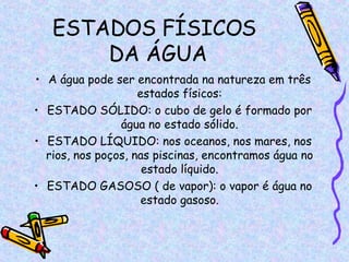 ESTADOS FÍSICOS  DA ÁGUA A água pode ser encontrada na natureza em três estados físicos: ESTADO SÓLIDO: o cubo de gelo é formado por água no estado sólido. ESTADO LÍQUIDO: nos oceanos, nos mares, nos rios, nos poços, nas piscinas, encontramos água no estado líquido. ESTADO GASOSO ( de vapor): o vapor é água no estado gasoso. 