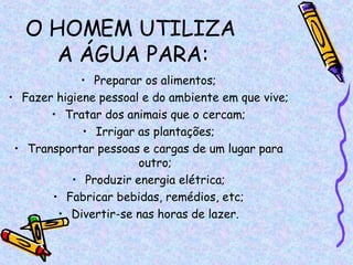 O HOMEM UTILIZA  A ÁGUA PARA: Preparar os alimentos; Fazer higiene pessoal e do ambiente em que vive; Tratar dos animais que o cercam; Irrigar as plantações; Transportar pessoas e cargas de um lugar para outro; Produzir energia elétrica; Fabricar bebidas, remédios, etc; Divertir-se nas horas de lazer. 