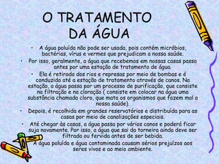O TRATAMENTO  DA ÁGUA A água poluída não pode ser usada, pois contém micróbios, bactérias, vírus e vermes que prejudicam a nossa saúde. Por isso, geralmente, a água que recebemos em nossas casas passa antes por uma estação de tratamento de água. Ela é retirada dos rios e represas por meio de bombas e é conduzida até a estação de tratamento através de canos. Na estação, a água passa por um processo de purificação, que consiste na filtração e na cloração ( consiste em colocar na água uma substância chamada cloro, que mata os organismos que fazem mal a nossa saúde). Depois, é recolhida em grandes reservatórios e distribuída para as casas por meio de canalizações especiais. Até chegar às casas, a água passa por vários canos e poderá ficar suja novamente. Por isso, a água que sai da torneira ainda deve ser filtrada ou fervida antes de ser bebida. A água poluída e água contaminada causam sérios prejuízos aos seres vivos e ao meio ambiente. 