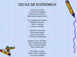 DICAS DE ECONOMIA! Pai do meu coração A torneira está pingando Depois não vá nos dizer Que estamos desperdiçando! Se a descarga está vazando Amiguinho, por favor, Vá até o telefone E chame o encanador. Maninha, sai do banho! Você demora demais Depois, você já sabe, A conta é dos nossos pais. Enquanto escova os dentes  Muita atenção, meu amigo Deixe a torneira fechada Ouça o que lhe digo. Para limpar a calçada Deixe de lado a mangueira Use só uma vassoura Gastar água é bobeira. Folheto da COPASA 
