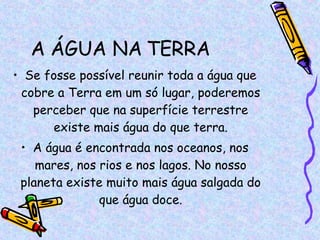 A ÁGUA NA TERRA Se fosse possível reunir toda a água que cobre a Terra em um só lugar, poderemos perceber que na superfície terrestre existe mais água do que terra. A água é encontrada nos oceanos, nos mares, nos rios e nos lagos. No nosso planeta existe muito mais água salgada do que água doce. 
