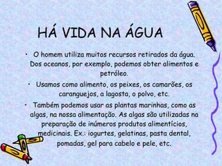 HÁ VIDA NA ÁGUA O homem utiliza muitos recursos retirados da água. Dos oceanos, por exemplo, podemos obter alimentos e petróleo. Usamos como alimento, os peixes, os camarões, os caranguejos, a lagosta, o polvo, etc. Também podemos usar as plantas marinhas, como as algas, na nossa alimentação. As algas são utilizadas na preparação de inúmeros produtos alimentícios, medicinais. Ex.: iogurtes, gelatinas, pasta dental, pomadas, gel para cabelo e pele, etc . 