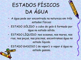 ESTADOS FÍSICOS  DA ÁGUA A água pode ser encontrada na natureza em três estados físicos: ESTADO SÓLIDO: o cubo de gelo é formado por água no estado sólido. ESTADO LÍQUIDO: nos oceanos, nos mares, nos rios, nos poços, nas piscinas, encontramos água no estado líquido. ESTADO GASOSO ( de vapor): o vapor é água no estado gasoso. 
