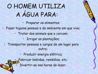 O HOMEM UTILIZA  A ÁGUA PARA: Preparar os alimentos; Fazer higiene pessoal e do ambiente em que vive; Tratar dos animais que o cercam; Irrigar as plantações; Transportar pessoas e cargas de um lugar para outro; Produzir energia elétrica; Fabricar bebidas, remédios, etc; Divertir-se nas horas de lazer. 