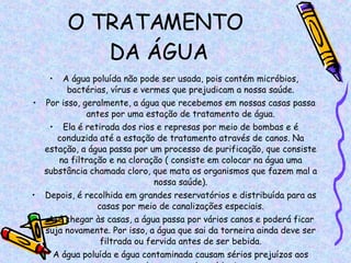 O TRATAMENTO  DA ÁGUA A água poluída não pode ser usada, pois contém micróbios, bactérias, vírus e vermes que prejudicam a nossa saúde. Por isso, geralmente, a água que recebemos em nossas casas passa antes por uma estação de tratamento de água. Ela é retirada dos rios e represas por meio de bombas e é conduzida até a estação de tratamento através de canos. Na estação, a água passa por um processo de purificação, que consiste na filtração e na cloração ( consiste em colocar na água uma substância chamada cloro, que mata os organismos que fazem mal a nossa saúde). Depois, é recolhida em grandes reservatórios e distribuída para as casas por meio de canalizações especiais. Até chegar às casas, a água passa por vários canos e poderá ficar suja novamente. Por isso, a água que sai da torneira ainda deve ser filtrada ou fervida antes de ser bebida. A água poluída e água contaminada causam sérios prejuízos aos seres vivos e ao meio ambiente. 