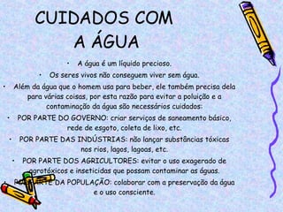 CUIDADOS COM  A ÁGUA A água é um líquido precioso. Os seres vivos não conseguem viver sem água. Além da água que o homem usa para beber, ele também precisa dela para várias coisas, por esta razão para evitar a poluição e a contaminação da água são necessários cuidados: POR PARTE DO GOVERNO: criar serviços de saneamento básico, rede de esgoto, coleta de lixo, etc. POR PARTE DAS INDÚSTRIAS: não lançar substâncias tóxicas nos rios, lagos, lagoas, etc. POR PARTE DOS AGRICULTORES: evitar o uso exagerado de agrotóxicos e inseticidas que possam contaminar as águas. POR PARTE DA POPULAÇÃO: colaborar com a preservação da água e o uso consciente. 
