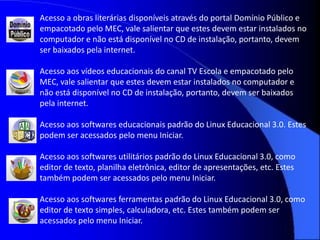 Acesso a obras literárias disponíveis através do portal Domínio Público e
empacotado pelo MEC, vale salientar que estes devem estar instalados no
computador e não está disponível no CD de instalação, portanto, devem
ser baixados pela internet.

Acesso aos vídeos educacionais do canal TV Escola e empacotado pelo
MEC, vale salientar que estes devem estar instalados no computador e
não está disponível no CD de instalação, portanto, devem ser baixados
pela internet.

Acesso aos softwares educacionais padrão do Linux Educacional 3.0. Estes
podem ser acessados pelo menu Iniciar.

Acesso aos softwares utilitários padrão do Linux Educacional 3.0, como
editor de texto, planilha eletrônica, editor de apresentações, etc. Estes
também podem ser acessados pelo menu Iniciar.

Acesso aos softwares ferramentas padrão do Linux Educacional 3.0, como
editor de texto simples, calculadora, etc. Estes também podem ser
acessados pelo menu Iniciar.
 