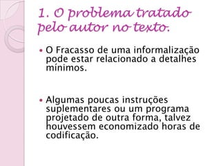 1. O problema tratado
pelo autor no texto.
 O Fracasso de uma informalização
pode estar relacionado a detalhes
mínimos.
 Algumas poucas instruções
suplementares ou um programa
projetado de outra forma, talvez
houvessem economizado horas de
codificação.
 