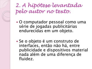 2. A hipótese levantada
pelo autor no texto.
 O computador pessoal como uma
série de jogadas publicitárias
endurecidas em um objeto.
 Se o objeto é um construto de
interfaces, então não há, entre
publicidade e dispositivos material
nada além de uma diferença de
fluidez.
 
