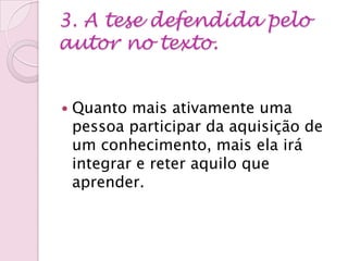 3. A tese defendida pelo
autor no texto.
 Quanto mais ativamente uma
pessoa participar da aquisição de
um conhecimento, mais ela irá
integrar e reter aquilo que
aprender.
 