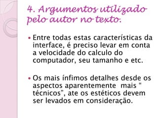 4. Argumentos utilizado
pelo autor no texto.
 Entre todas estas características da
interface, é preciso levar em conta
a velocidade do calculo do
computador, seu tamanho e etc.
 Os mais ínfimos detalhes desde os
aspectos aparentemente mais “
técnicos”, ate os estéticos devem
ser levados em consideração.
 