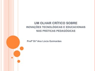 UM OLHAR CRÍTICO SOBRE
INOVAÇÕES TECNOLÓGICAS E EDUCACIONAIS
NAS PRÁTICAS PEDAGÓGICAS
Profª Drª Ana Lúcia Guimarães
 