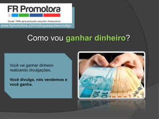 Você vai ganhar dinheiro
realizando divulgações.
Você divulga, nós vendemos e
você ganha.
Como vou ganhar dinheiro?
www.frpromotora.com/coloqueaquiseucodigo
 