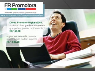 Como Promotor Digital Ativo,
você vai obter ganhos semanais
que podem passar rapidamente dos
R$ 150,00
e ganhos mensais que em
pouco tempo podem superar
R$ 1.500,00.
www.frpromotora.com/coloqueaquiseucodigo
 