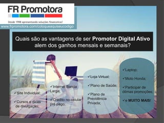 Quais são as vantagens de ser Promotor Digital Ativo
alem dos ganhos mensais e semanais?
Site Individual;
Cursos e dicas
de divulgação;
Internet Banda
Larga;
Crédito no celular
pré pago;
Loja Virtual;
Plano de Saúde;
Plano de
Previdência
Privada;
Laptop;
Moto Honda;
Participar de
ótimas promoções;
e MUITO MAIS!
www.frpromotora.com/coloqueaquiseucodigo
 