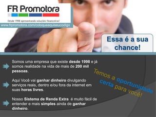 Somos uma empresa que existe desde 1998 e já
somos realidade na vida de mais de 200 mil
pessoas.
Aqui Você vai ganhar dinheiro divulgando
serviços reais, dentro e/ou fora da internet em
suas horas livres.
Nosso Sistema de Renda Extra é muito fácil de
entender e mais simples ainda de ganhar
dinheiro.
Essa é a sua
chance!
www.frpromotora.com/coloqueaquiseucodigo
 