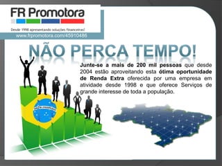 Junte-se a mais de 200 mil pessoas que desde
2004 estão aproveitando esta ótima oportunidade
de Renda Extra oferecida por uma empresa em
atividade desde 1998 e que oferece Serviços de
grande interesse de toda a população.
www.frpromotora.com/45910486
 