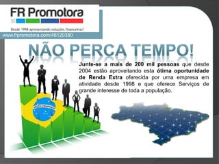 Junte-se a mais de 200 mil pessoas que desde
2004 estão aproveitando esta ótima oportunidade
de Renda Extra oferecida por uma empresa em
atividade desde 1998 e que oferece Serviços de
grande interesse de toda a população.
www.frpromotora.com/46120380
 