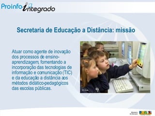 Secretaria de Educação a Distância: missão Atuar como agente de inovação dos processos de ensino-aprendizagem, fomentando a incorporação das tecnologias de informação e comunicação (TIC) e da educação a distância aos métodos didático-pedagógicos das escolas públicas. 
