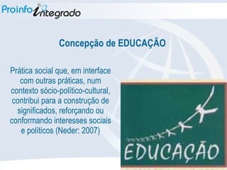 Concepção de EDUCAÇÃO Prática social que, em interface com outras práticas, num contexto sócio-político-cultural, contribui para a construção de significados, reforçando ou conformando interesses sociais e políticos (Neder: 2007) 
