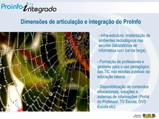 - Infra-estrutura: implantação de ambientes tecnológicos nas escolas (laboratórios de informática com banda larga); - Formação de professores e gestores para o uso pedagógico das TIC nas escolas públicas da educação básica; - Disponibilização de conteúdos educacionais, soluções e sistemas de informações (Portal do Professor, TV Escola, DVD Escola etc). Dimensões de articulação e integração do ProInfo 