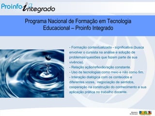 - Formação contextualizada - significativa (busca envolver o cursista na análise e solução de problemas/questões que fazem parte de sua vivência). - Relação ação/reflexão/ação constante. - Uso de tecnologias como meio e não como fim. - Interação dialógica com os conteúdos e diferentes vozes,  negociação de sentidos, cooperação na construção do conhecimento e sua aplicação prática no trabalho docente.  Programa Nacional de Formação em Tecnologia Educacional – Proinfo Integrado 