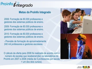 Metas do ProInfo Integrado 2008: Formação de 80.000 professores e gestores dos sistemas públicos de ensino. 2009: Formação de 80.000 professores e gestores dos sistemas públicos de ensino. 2010: Formação de 80.000 professores e gestores dos sistemas públicos de ensino. - Previsão de formação de aproximadamente 240 mil professores e gestores escolares. O cálculo da oferta para 2008 foi realizado de acordo com o número de escolas que receberam(ão) os laboratórios do ProInfo em 2007 e 2008 (média de 5 professores por escola = um dos dois cursos). 